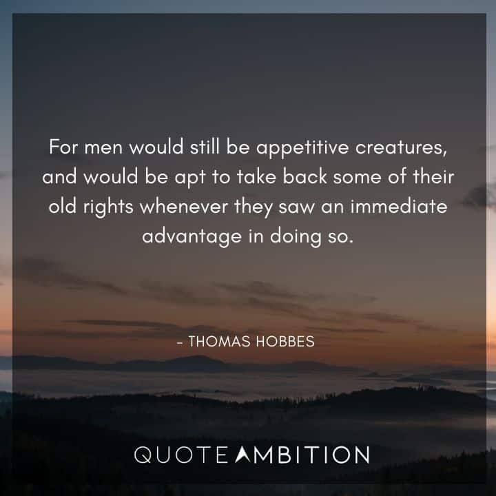Thomas Hobbes Quote - For men would still be appetitive creatures, and would be apt to take back some of their old rights whenever they saw an immediate advantage in doing so.