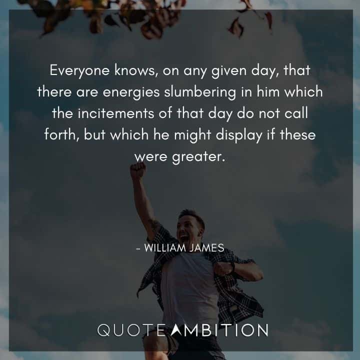 William James Quote - Everyone knows, on any given day, that there are energies slumbering in him which the incitements of that day do not call forth, but which he might display if these were greater.