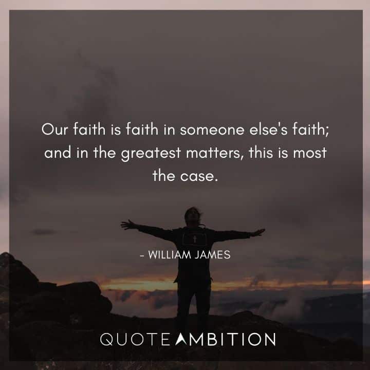 William James Quote - Our faith is faith in someone else's faith; and in the greatest matters, this is most the case.
