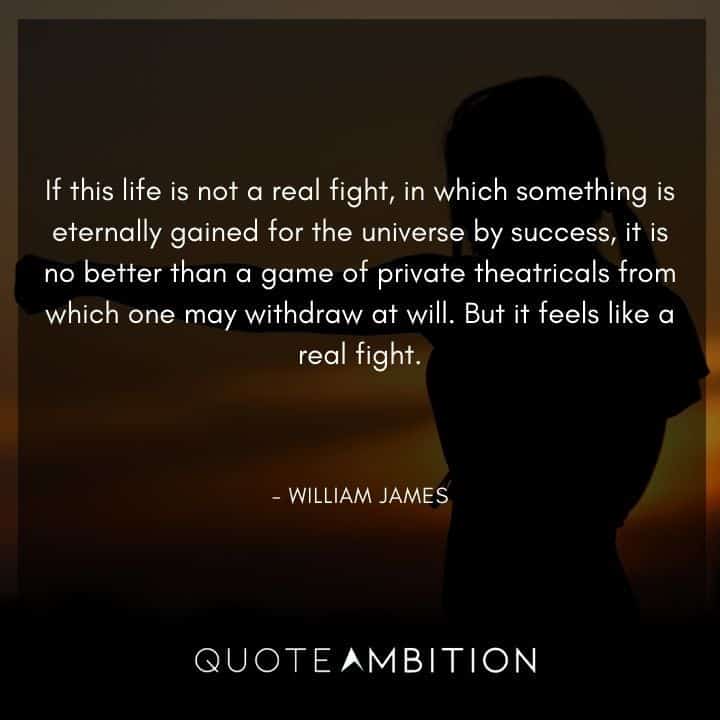 William James Quote - If this life is not a real fight, in which something is eternally gained for the universe by success, it is no better than a game of private theatricals from which one may withdraw at will.