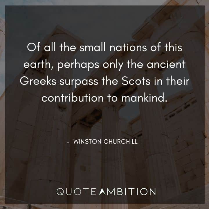 Winston Churchill Quotes - Of all the small nations of this earth, perhaps only the ancient Greeks surpass the Scots in their contribution to mankind.