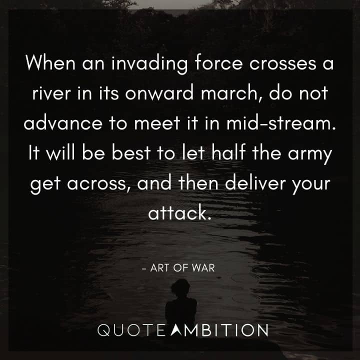 Art of War Quote - When an invading force crosses a river in its onward march, do not advance to meet it in mid-stream. It will be best to let half the army get across, and then deliver your attack.