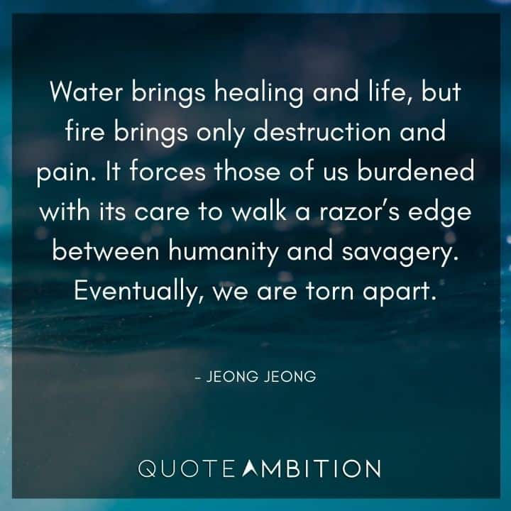 Avatar The Last Airbender Quote - Water brings healing and life, but fire brings only destruction and pain. It forces those of us burdened with its care to walk a razor's edge between humanity and savagery. 