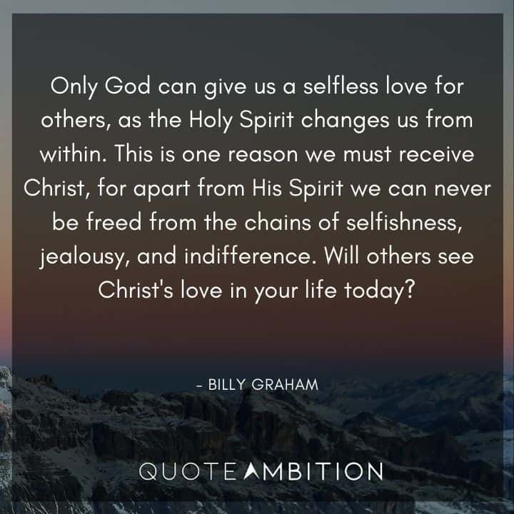 Billy Graham Quote - Only God can give us a selfless love for others, as the Holy Spirit changes us from within. This is one reason we must receive Christ, for apart from His Spirit we can never be freed from the chains of selfishness, jealousy, and indifference. 