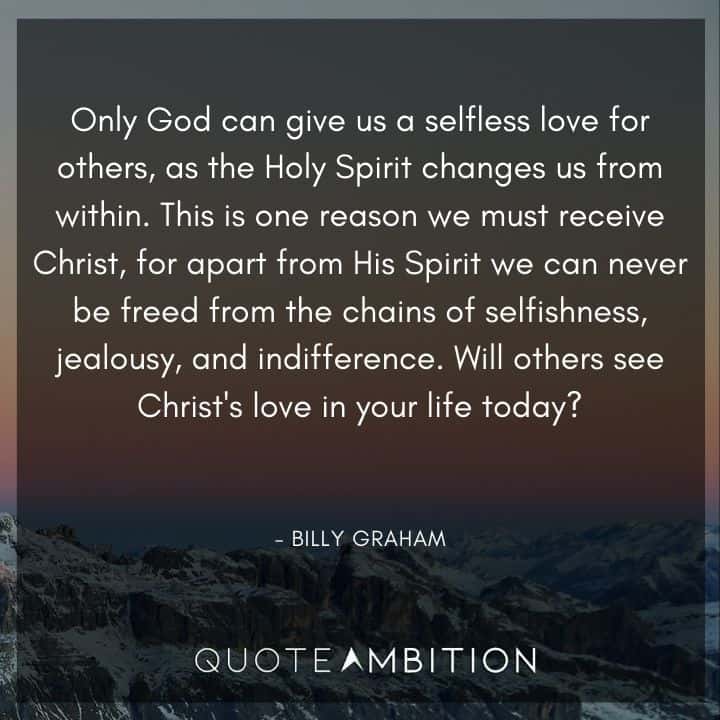 Billy Graham Quote - Only God can give us a selfless love for others, as the Holy Spirit changes us from within. This is one reason we must receive Christ, for apart from His Spirit we can never be freed from the chains of selfishness, jealousy, and indifference.