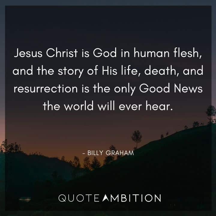 Billy Graham Quote - Jesus Christ is God in human flesh, and the story of His life, death, and resurrection is the only Good News the world will ever hear.