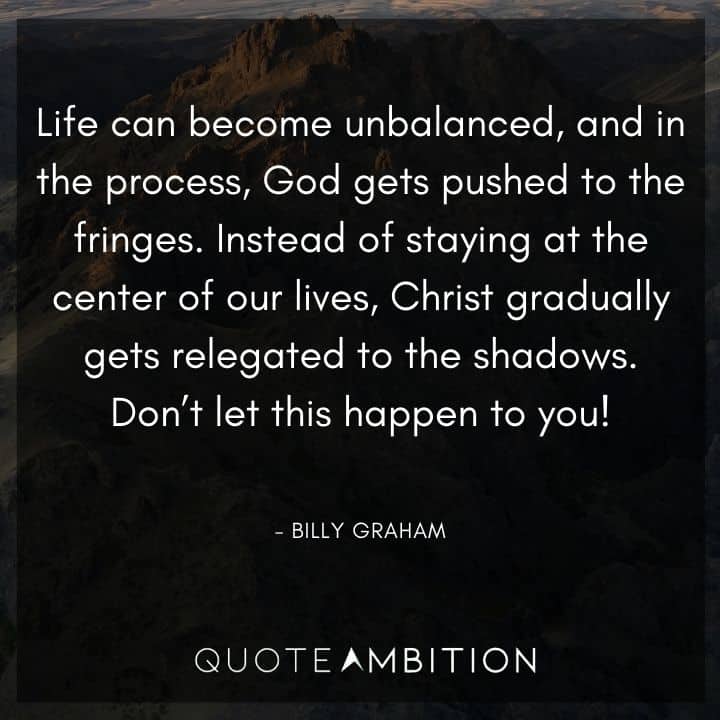 Billy Graham Quote - Life can become unbalanced, and in the process, God gets pushed to the fringes. Instead of staying at the center of our lives, Christ gradually gets relegated to the <a href=