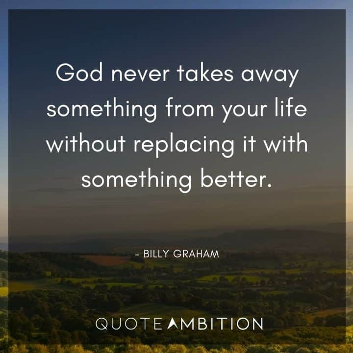 Billy Graham Quote - God never takes away something from your life without replacing it with something better.