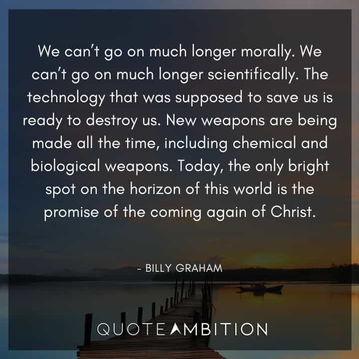 Billy Graham Quote - We can't go on much longer morally. We can't go on much longer scientifically. Today, the only bright spot on the horizon of this world is the promise of the coming again of Christ.