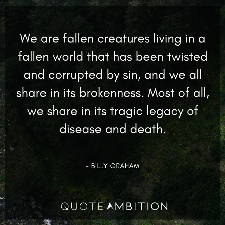 Billy Graham Quote - We are fallen creatures living in a fallen world that has been twisted and corrupted by sin, and we all share in its brokenness. Most of all, we share in its tragic legacy of disease and death.