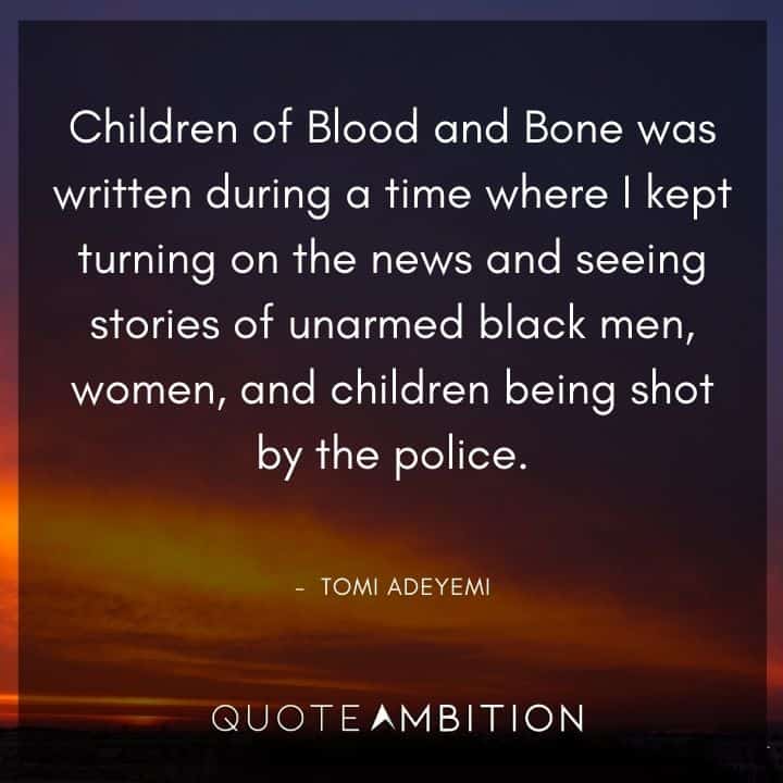 Black Lives Matter Quote - Children of Blood and Bone was written during a time where I kept turning on the news and seeing stories of unarmed black men, women, and children being shot by the police. - 