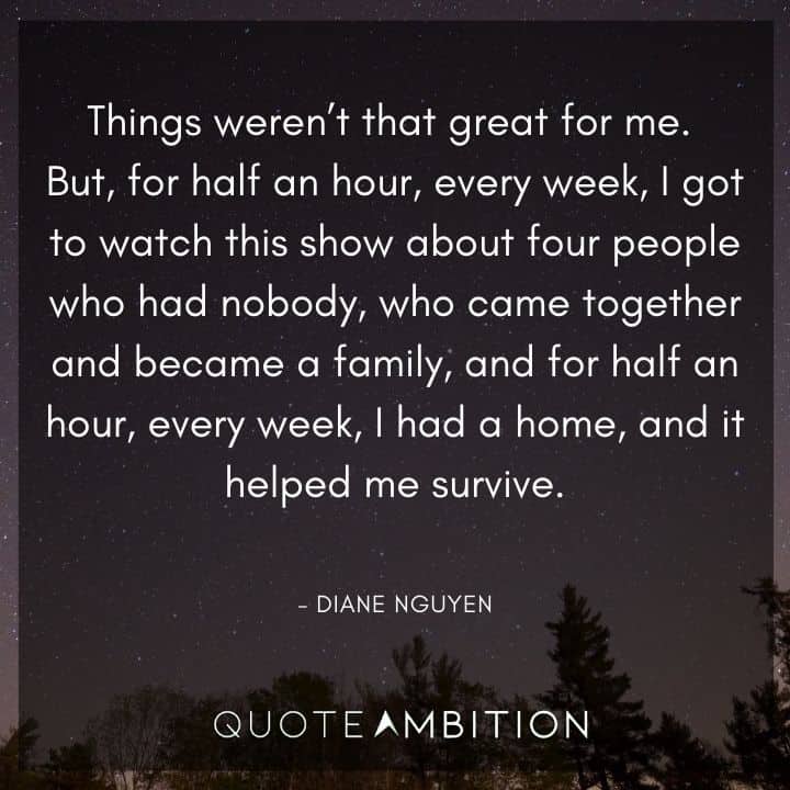 BoJack Horseman Quote - I got to watch this show about four people who had nobody, who came together and became a family, and for half an hour, every week, I  had a home, and it helped me survive. 