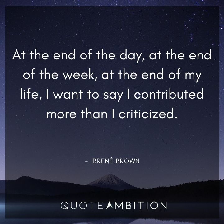 Brene Brown Quote - At the end of the day, at the end of the week, at the end of my life, I want to say I contributed more than I criticized.