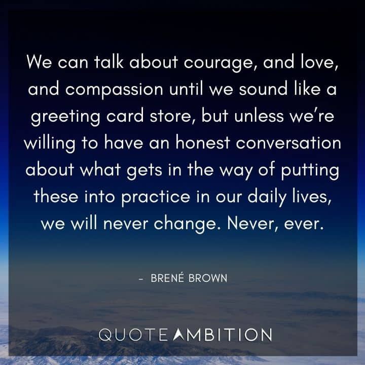 Brene Brown Quote - We can talk about courage, and love, and compassion until we sound like a greeting card store, but unless we're willing to have an honest conversation about what gets in the way of putting these into practice in our daily lives, we will never change.