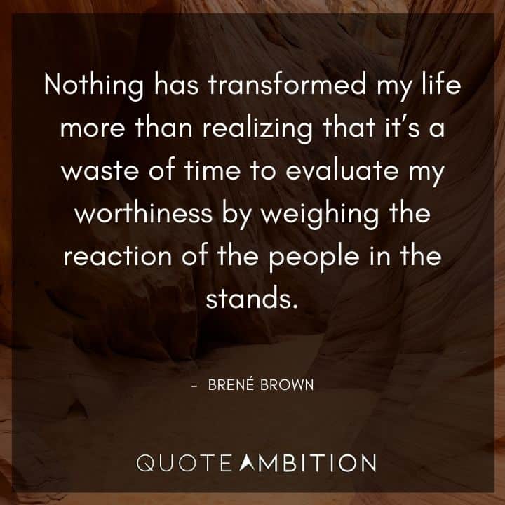 Brene Brown Quote - Nothing has transformed my life more than realizing that it's a waste of time to evaluate my worthiness by weighing the reaction of the people in the stands.