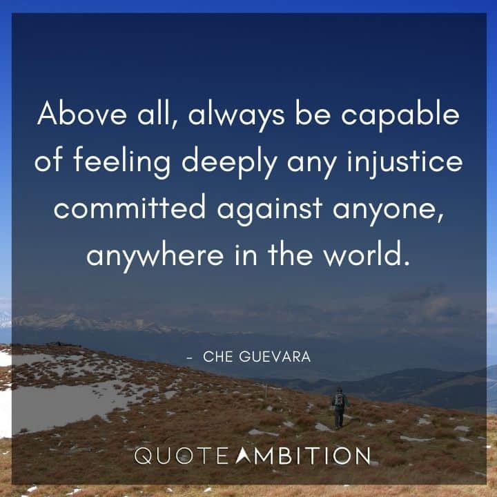 Che Guevara Quote - Above all, always be capable of feeling deeply any injustice committed against anyone, anywhere in the world.