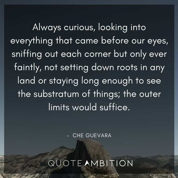 Che Guevara Quote - Always curious, looking into everything that came before our eyes, sniffing out each corner but only ever faintl, not setting down roots in any land or staying long enough to see the substratum of things, the outer limits would suffice.