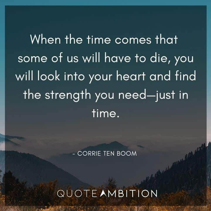 Corrie ten Boom Quote - When the time comes that some of us will have to die, you will look into your heart and find the strength you need - just in time.