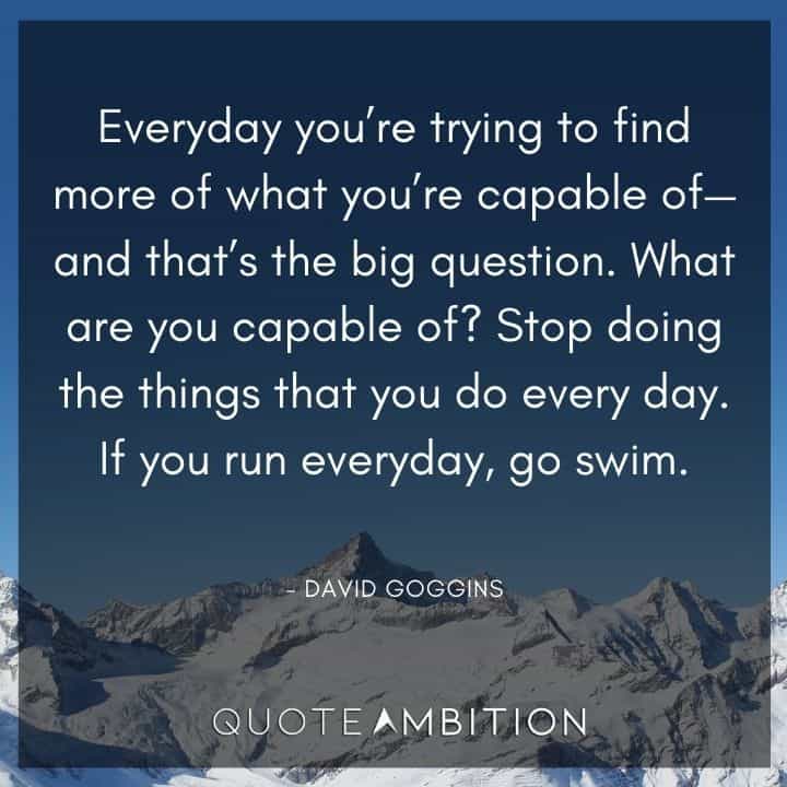 David Goggins Quote -  Everyday you're trying to find more of what you're capable of - and that's the big question.