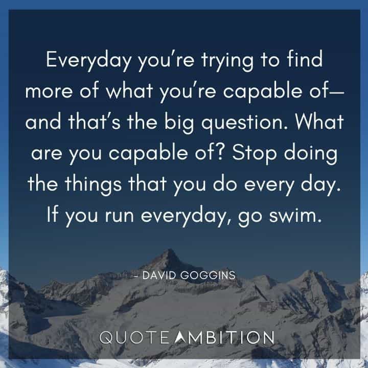 David Goggins Quote - Everyday you're trying to find more of what you're capable of - and that's the big question.