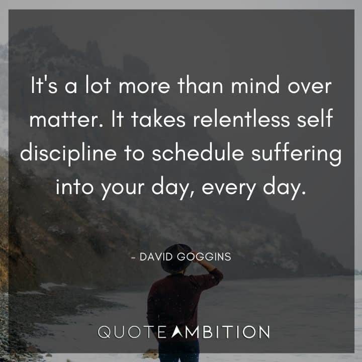 David Goggins Quote - It's a lot more than mind over matter. It takes relentless self discipline to schedule suffering into your day, every day.