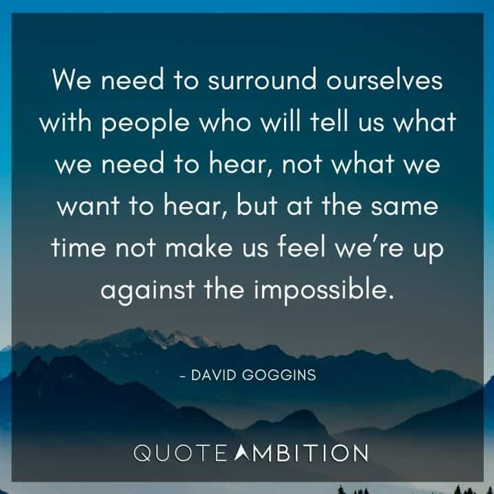 David Goggins Quote - We need to surround ourselves with people who will tell us what we need to hear, not what we want to hear.