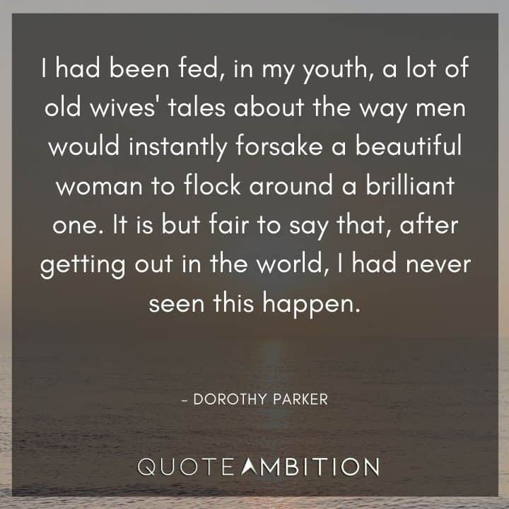 Dorothy Parker Quote - I had been fed, in my youth, a lot of old wives' tales about the way men would instantly forsake a beautiful woman to flock around a brilliant one.