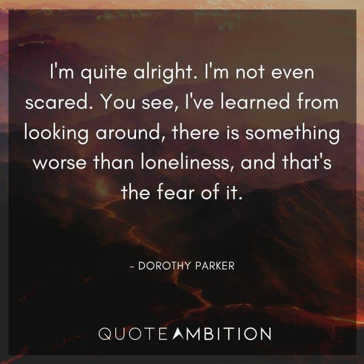 Dorothy Parker Quote - You see, I've learned from looking around, there is something worse than loneliness, and that's the fear of it.
