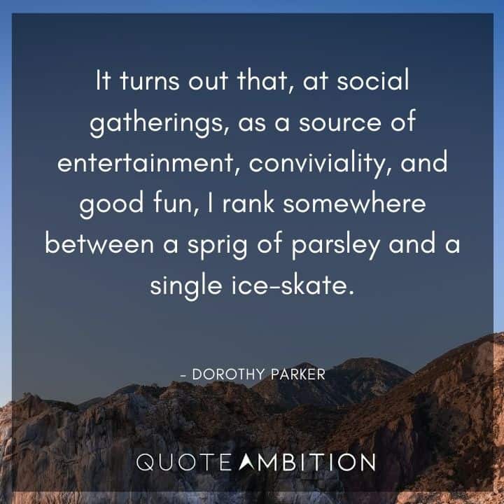 Dorothy Parker Quote - It turns out that, at social gatherings, as a source of entertainment, conviviality, and good fun, I rank somewhere between a sprig of parsley and a single ice-skate.