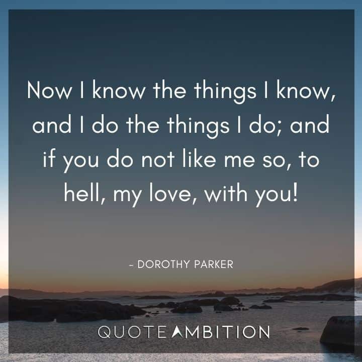 Dorothy Parker Quote - Now I know the things I know, and I do the things I do; and if you do not like me so, to hell, my love, with you!