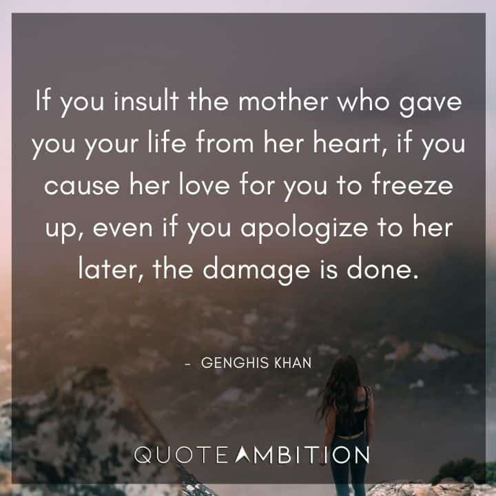 Genghis Khan Quote - If you insult the mother who gave you your life from her heart, if you cause her love for you to freeze up, even if you apologize to her later, the damage is done.