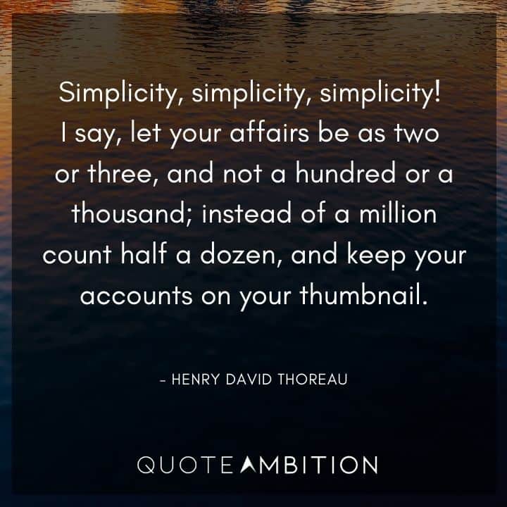 Henry David Thoreau Quote - Simplicity, simplicity, simplicity! I say, let your affairs be as two or three, and not a hundred or a thousand; instead of a million count half a dozen.