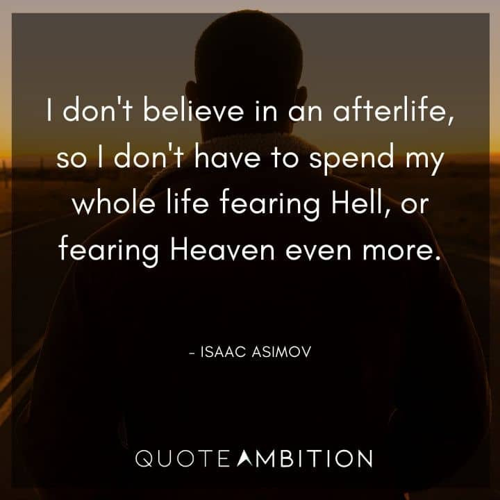 Isaac Asimov Quote - I don't believe in an afterlife, so I don't have to spend my whole life fearing Hell, or fearing Heaven even more.