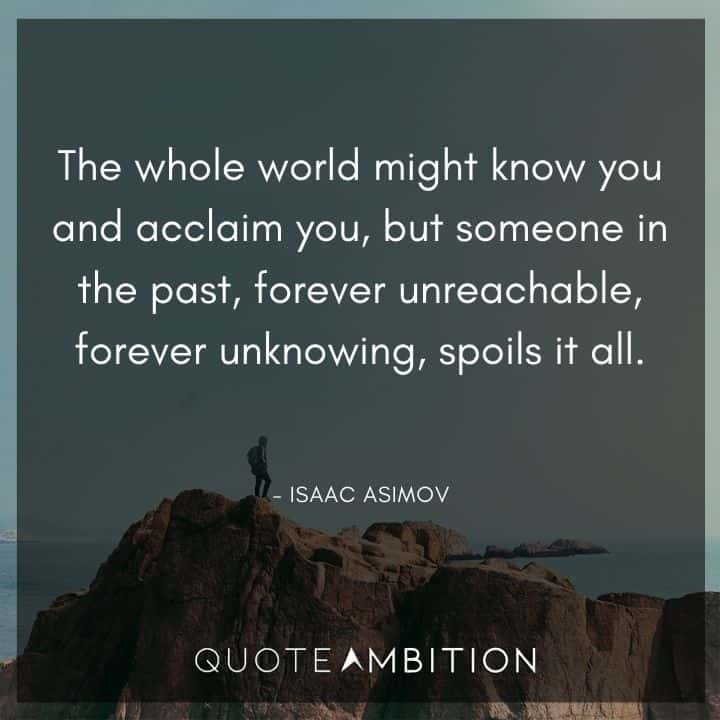 Isaac Asimov Quote - The whole world might know you and acclaim you, but someone in the past, forever unreachable, forever unknowing, spoils it all.