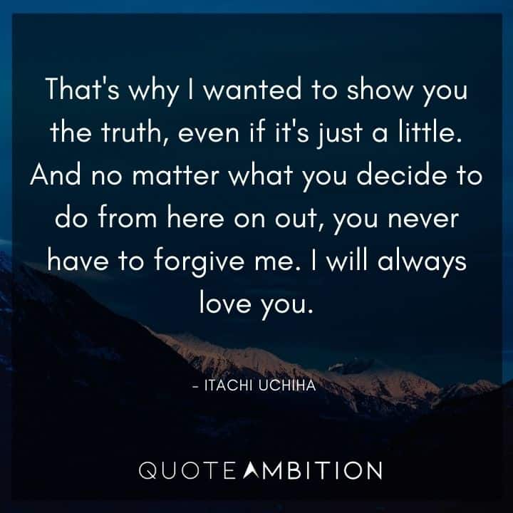 Itachi Uchiha Quote - And no matter what you decide to do from here on out, you never have to forgive me. I will always love you.