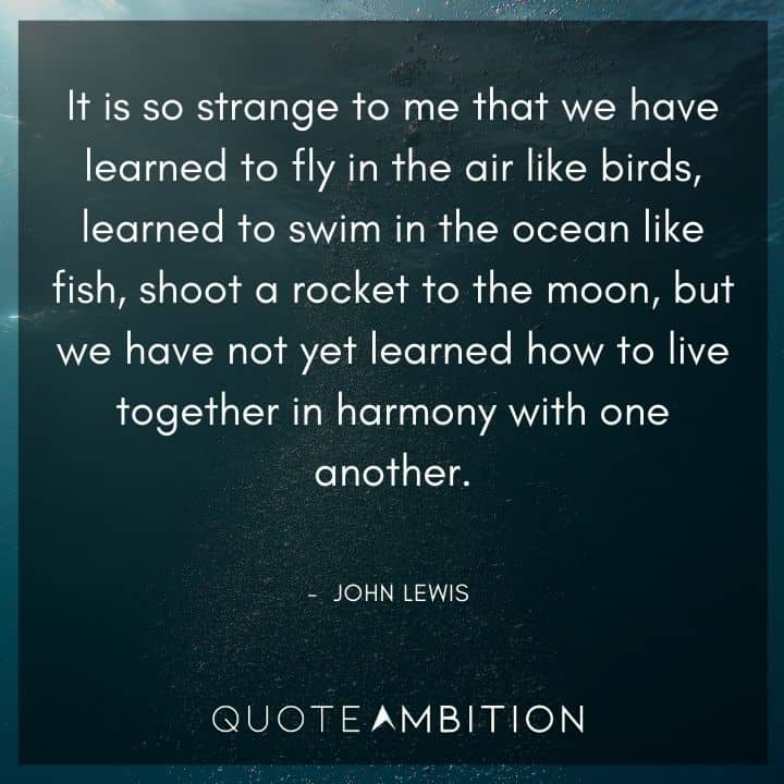 John Lewis Quote - It is so strange to me that we have learned to fly in the air like birds, learned to swim in the ocean like fish, shoot a rocket to the moon, but we have not yet learned how to live together in harmony with one another.