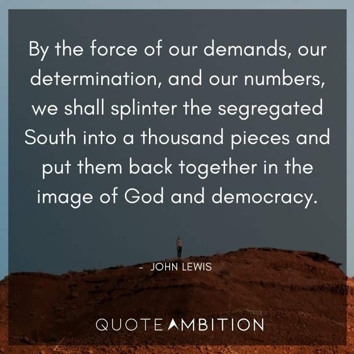 John Lewis Quote - By the force of our demands, our determination, and our numbers, we shall splinter the segregated South into a thousand piecesand put them back together in the image of God and democracy.