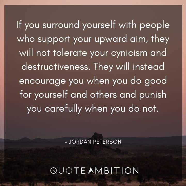 Jordan Peterson Quote - If you surround yourself with people who support your upward aim, they will not tolerate your cynicism and destructiveness. 