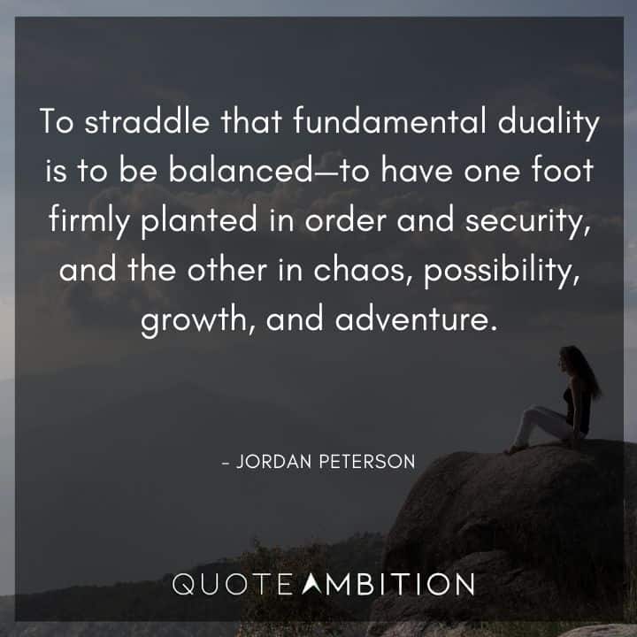 Jordan Peterson Quote - To straddle that fundamental duality is to be balanced - to have one foot firmly planted in order and security, and the other in chaos, possibility, growth, and adventure.