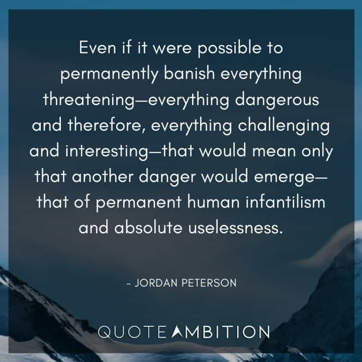 Jordan Peterson Quote - Even if it were possible to permanently banish everything threatening - everything dangerous and therefore, everything challenging and interesting - that would mean only that another danger would emerge.