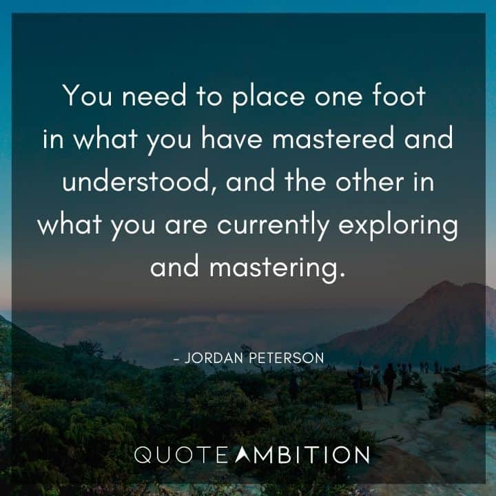 Jordan Peterson Quote - You need to place one foot in what you have mastered and understood, and the other in what you are currently exploring and mastering.