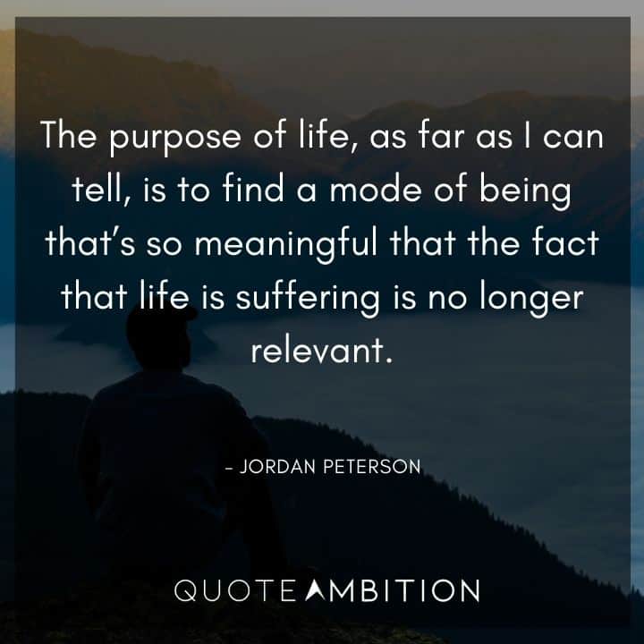 Jordan Peterson Quote - The purpose of life, as far as I can tell, is to find a mode of being that's so meaningful that the fact that life is suffering is no longer relevant.