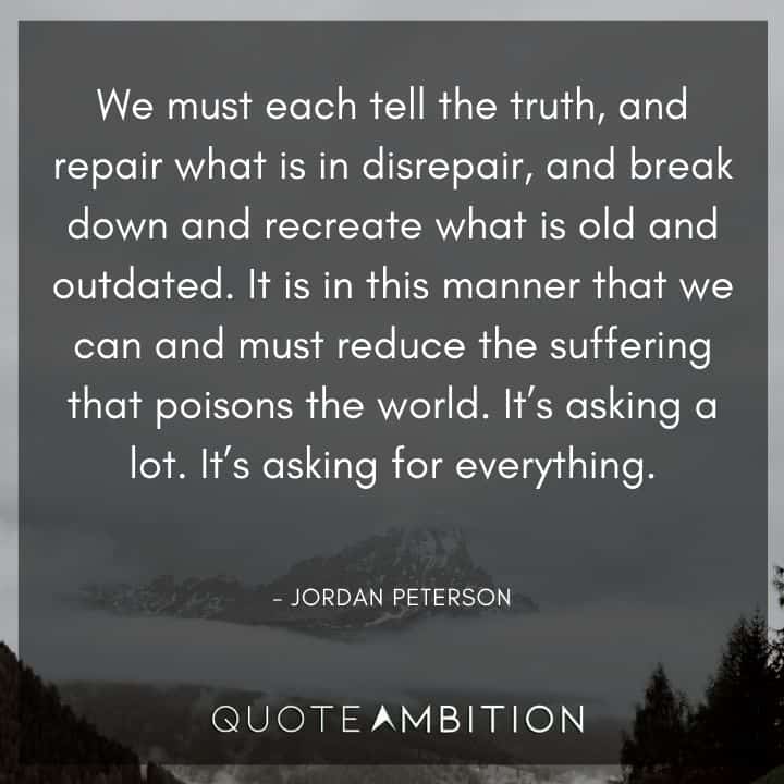 Jordan Peterson Quote - We must each tell the truth, and repair what is in disrepair, and break down and recreate what is old and outdated. It is in this manner that we can and must reduce the suffering that poisons the world.