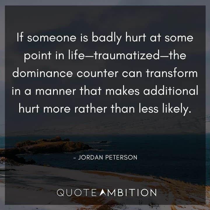 Jordan Peterson Quote - If someone is badly hurt at some point in life - traumatized - the dominance counter can transform in a manner that makes additional hurt more rather than less likely.