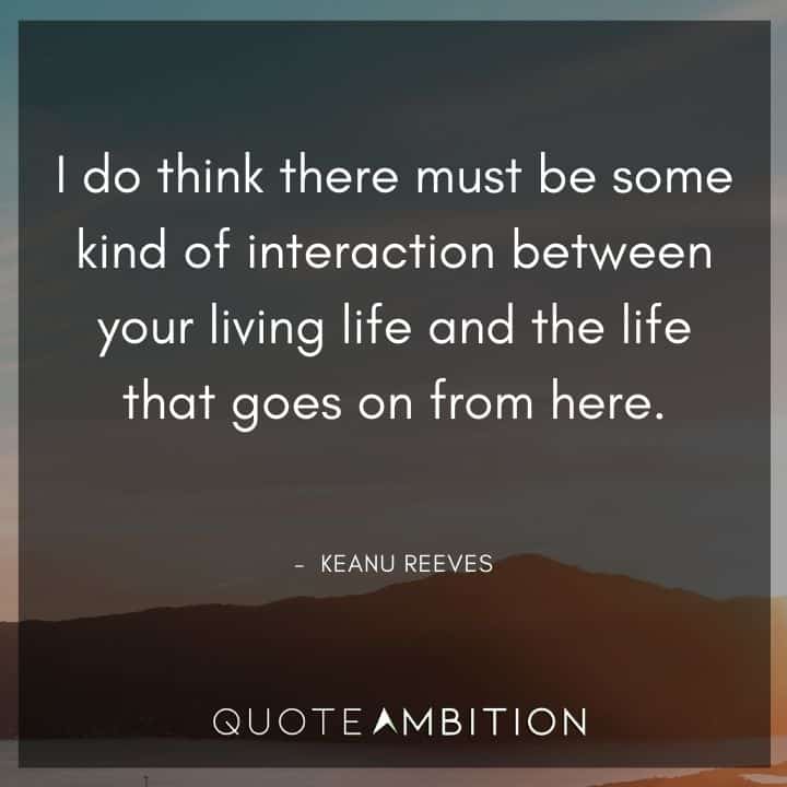 Keanu Reeves Quote - I do think there must be some kind of interaction between your living life and the life that goes on from here.
