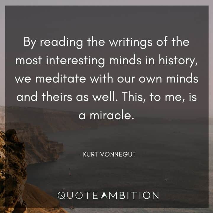 Kurt Vonnegut Quote - By reading the writings of the most interesting minds in history, we meditate with our own minds and theirs as well. This, to me, is a miracle.