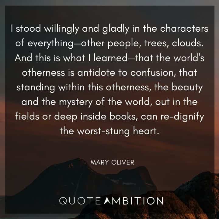 Mary Oliver Quote - I stood willingly and gladly in the characters of everything - other people, trees, clouds. And this is what I learned - that the world's otherness is antidote to confusion.