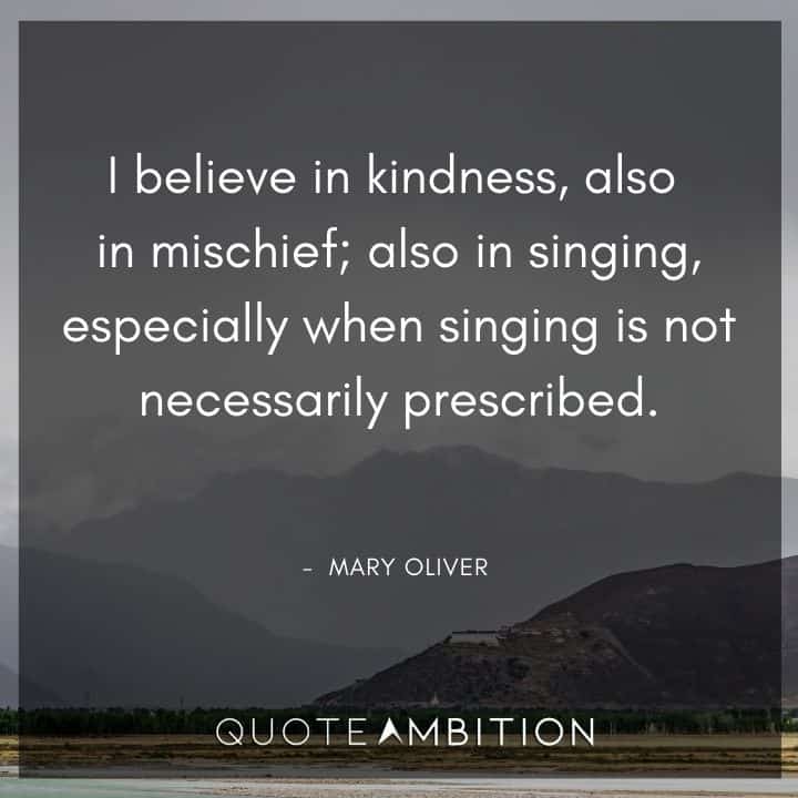 Mary Oliver Quote - I believe in kindness, also in mischief; also in singing, especially when singing is not necessarily prescribed.