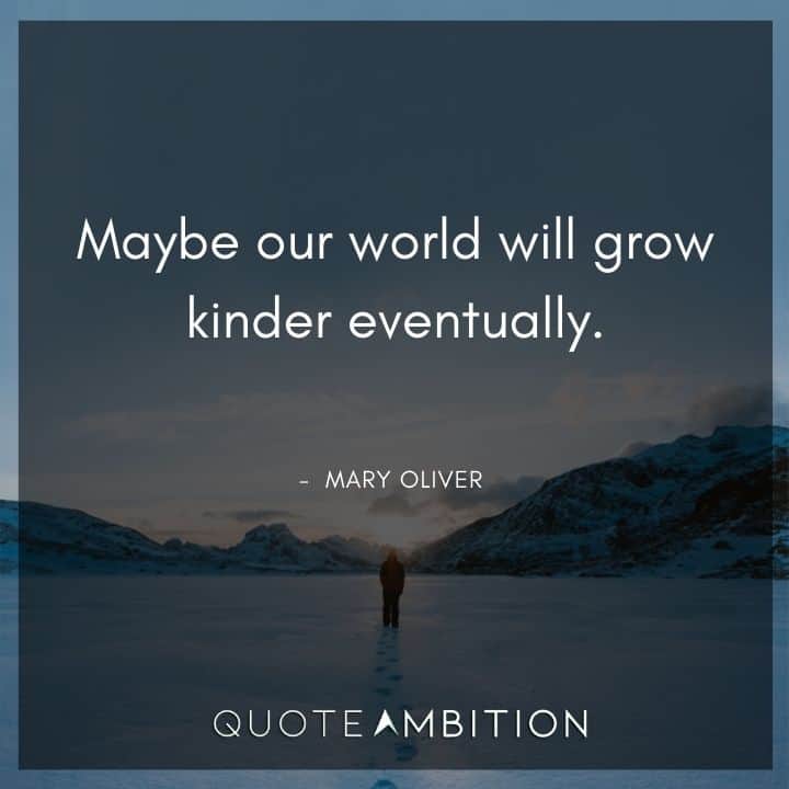 Mary Oliver Quote - Maybe our world will grow kinder eventually.