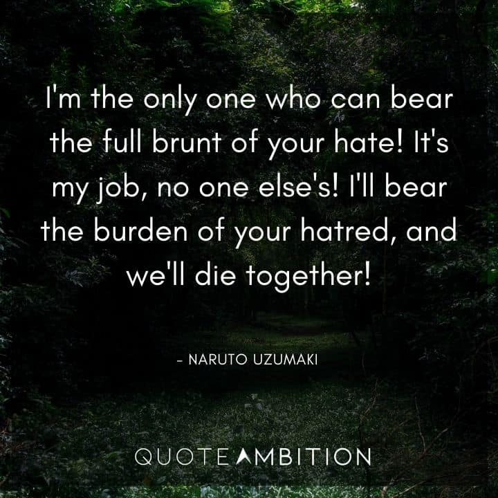 Naruto Uzumaki Quote - I'm the only one who can bear the full brunt of your hate! It's my job, no one else's! I'll bear the burden of your hatred, and we'll die together! 